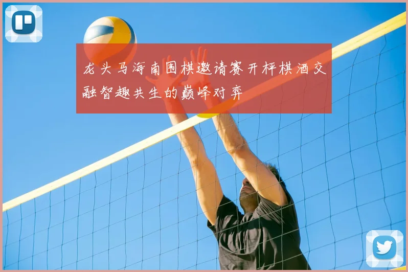 龙头马海南围棋邀请赛开枰棋酒交融智趣共生的巅峰对弈