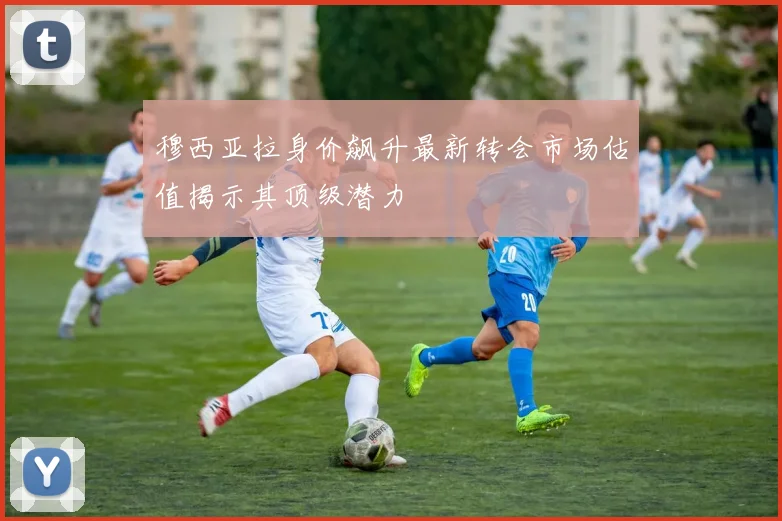 穆西亚拉身价飙升最新转会市场估值揭示其顶级潜力